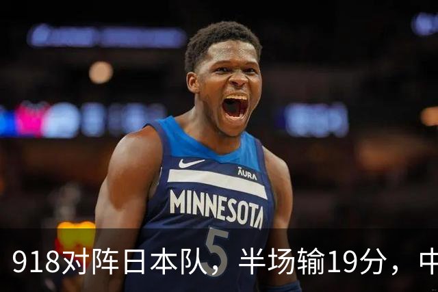 918对阵日本队，半场输19分，中国男篮危险，3人低迷，2短板拉胯